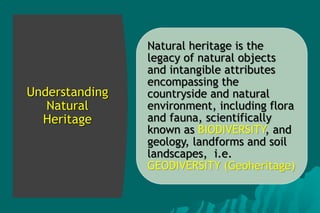 Understanding
Natural
Heritage
Natural heritage is the
legacy of natural objects
and intangible attributes
encompassing the
countryside and natural
environment, including flora
and fauna, scientifically
known as BIODIVERSITY, and
geology, landforms and soil
landscapes, i.e.
GEODIVERSITY (Geoheritage)
 