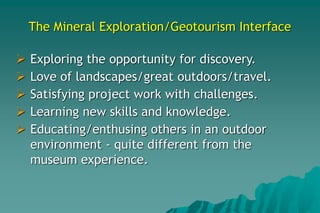 The Mineral Exploration/Geotourism Interface
 Exploring the opportunity for discovery.
 Love of landscapes/great outdoors/travel.
 Satisfying project work with challenges.
 Learning new skills and knowledge.
 Educating/enthusing others in an outdoor
environment - quite different from the
museum experience.
 