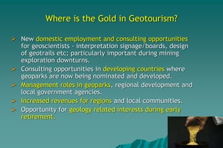 Where is the Gold in Geotourism?
 New domestic employment and consulting opportunities
for geoscientists - interpretation signage/boards, design
of geotrails etc; particularly important during mining
exploration downturns.
 Consulting opportunities in developing countries where
geoparks are now being nominated and developed.
 Management roles in geoparks, regional development and
local government agencies.
 Increased revenues for regions and local communities.
 Opportunity for geology related interests during early
retirement.
 