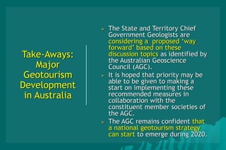 Take-Aways:
Major
Geotourism
Development
in Australia
 The State and Territory Chief
Government Geologists are
considering a proposed ‘way
forward’ based on these
discussion topics as identified by
the Australian Geoscience
Council (AGC).
 It is hoped that priority may be
able to be given to making a
start on implementing these
recommended measures in
collaboration with the
constituent member societies of
the AGC.
 The AGC remains confident that
a national geotourism strategy
can start to emerge during 2020.
 