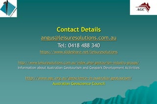Contact Details
angus@leisuresolutions.com.au
Tel: 0418 488 340
https://www.slideshare.net/leisuresolutions
http://www.leisuresolutions.com.au/index.php/geotourism-industry-groups/
Information about Australian Geotourism and Geopark Development Activities
http://www.agc.org.au/geoscience-in-australia/geotourism/
Australian Geoscience Council
 