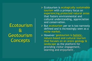 Ecotourism
&
Geotourism
Concepts
 Ecotourism is ecologically sustainable
tourism with a primary focus on
experiencing protected natural areas
that fosters environmental and
cultural understanding, appreciation
and conservation.
 But ecotourism per se is too narrowly
defined and is increasingly seen as a
niche market.
 However 'geotourism is holistic,
nature-based and cultural tourism
that focuses on an area's geology &
landscape as the platform for
providing visitor engagement,
learning and enjoyment'.
 