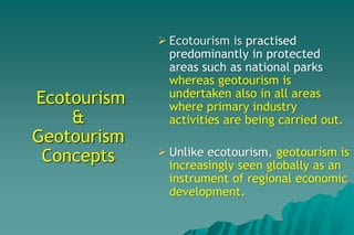 Ecotourism
&
Geotourism
Concepts
 Ecotourism is practised
predominantly in protected
areas such as national parks
whereas geotourism is
undertaken also in all areas
where primary industry
activities are being carried out.
 Unlike ecotourism, geotourism is
increasingly seen globally as an
instrument of regional economic
development.
 