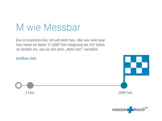 M wie Messbar 
! 
Eins ist inzwischen klar: Ich will mehr Fans. Aber wie viele neue 
Fans meine ich damit: 5? 2000? Eine Steigerung um 2%? Geben 
sie deutlich vor, was sie sich unter „Mehr Fans“ vorstellen. 
! 
Greifbare Ziele 
5 Fans 2000 Fans 
 