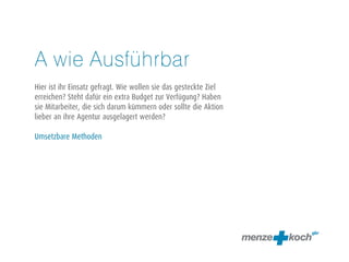 A wie Ausführbar 
! 
Hier ist ihr Einsatz gefragt. Wie wollen sie das gesteckte Ziel 
erreichen? Steht dafür ein extra Budget zur Verfügung? Haben 
sie Mitarbeiter, die sich darum kümmern oder sollte die Aktion 
lieber an ihre Agentur ausgelagert werden? 
! 
Umsetzbare Methoden 
 