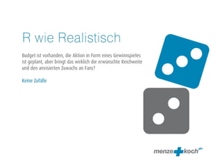 R wie Realistisch 
! 
Budget ist vorhanden, die Aktion in Form eines Gewinnspieles 
ist geplant, aber bringt das wirklich die erwünschte Reichweite 
und den anvisierten Zuwachs an Fans? 
! 
Keine Zufälle 
 