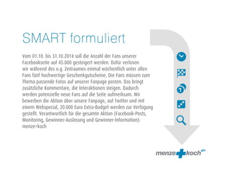 SMART formuliert 
! 
Vom 01.10. bis 31.10.2014 soll die Anzahl der Fans unserer 
Facebookseite auf 45.000 gesteigert werden. Dafür verlosen 
wir während des o.g. Zeitraumes einmal wöchentlich unter allen 
Fans fünf hochwertige Geschenkgutscheine. Die Fans müssen zum 
Thema passende Fotos auf unserer Fanpage posten. Das bringt 
zusätzliche Kommentare, die Interaktionen steigen. Dadurch 
werden potenzielle neue Fans auf die Seite aufmerksam. Wir 
bewerben die Aktion über unsere Fanpage, auf Twitter und mit 
einem Webspecial, 20.000 Euro Extra-Budget werden zur Verfügung 
gestellt. Verantwortlich für die gesamte Aktion (Facebook-Posts, 
Monitoring, Gewinner-Auslosung und Gewinner-Information): 
menze+koch 
! 
 