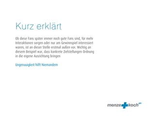 Kurz erklärt 
! 
Ob diese Fans später immer noch gute Fans sind, für mehr 
Interaktionen sorgen oder nur am Gewinnspiel interessiert 
waren, ist an dieser Stelle erstmal außen vor. Wichtig an 
diesem Beispiel war, dass konkrete Zielstellungen Ordnung 
in die eigene Ausrichtung bringen 
! 
Ungenauigkeit hilft Niemandem 
 