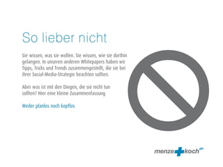 So lieber nicht 
! 
Sie wissen, was sie wollen. Sie wissen, wie sie dorthin 
gelangen. In unseren anderen Whitepapers haben wir 
Tipps, Tricks und Trends zusammengestellt, die sie bei 
ihrer Social-Media-Strategie beachten sollten. 
! 
Aber was ist mit den Dingen, die sie nicht tun 
sollten? Hier eine kleine Zusammenfassung. 
! 
Weder planlos noch kopflos 
 