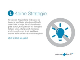 Keine Strategie 
1 
! 
Als wichtigste Anlaufstelle für Verbraucher und 
Kunden ist Social Media schon lange nicht mehr 
optional. Eine Strategie, die auf Unternehmens-größe, 
Branche, Marke, Standort und Demografie 
Rücksicht nimmt, ist erforderlich. Nehmen sie 
sich Zeit zu prüfen, was sie mit Social Media 
erreichen wollen und wie sie am besten vorgehen. 
! 
Schritt für Schritt gut geplant 
 