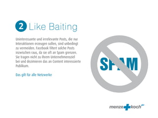 SPAM 
Like Baiting 
2 
! 
Uninteressante und irrrelevante Posts, die nur 
Interaktionen erzeugen sollen, sind unbedingt 
zu vermeiden. Facebook filtert solche Posts 
inzwischen raus, da sie oft an Spam grenzen. 
Sie tragen nicht zu ihrem Unternehmensziel 
bei und dezimieren das an Content interessierte 
Publikum. 
! 
Das gilt für alle Netzwerke 
 