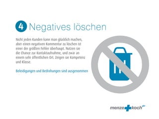 Negatives löschen 
4 
! 
Nicht jeden Kunden kann man glücklich machen, 
aber einen negativen Kommentar zu löschen ist 
einer der größten Fehler überhaupt. Nutzen sie 
die Chance zur Kontaktaufnahme, und zwar an 
einem sehr öffentlichen Ort. Zeigen sie Kompetenz 
und Klasse. 
! 
Beleidigungen und Bedrohungen sind ausgenommen 
 
