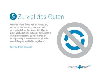 Zu viel des Guten 
5 
! 
Menschen folgen ihnen, weil sie interessiert, 
was sie tun und wie sie es machen – weil 
sie empfänglich für ihre Marke sind. Aber sie 
sollten vermeiden, ihre Anhänger zuzuspammen, 
mit irreführenden Links zu nerven oder ein 
Posting ständig zu wiederholen. Ein gesundes 
abwechslungsreiches Maß ist angebracht. 
! 
Relevanz bringt Resonanz 
 