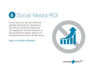 Social Media ROI 
6 
! 
Es kann schon sein, dass Social Media ein 
günstiger Markenkanal ist. Vergessen sie 
aber nicht die Stunden der Planung und 
des Engagements. Damit ihr Investment an 
Zeit und Geld nicht verpufft, sollten sie im 
Social-Media-Bereich immer den ROI messen. 
! 
Nutzen sie sinnvolle Analysetools 
 