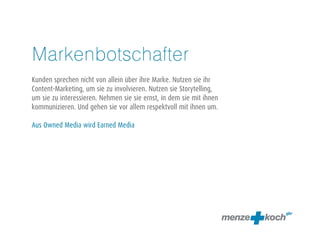 Markenbotschafter 
! 
Kunden sprechen nicht von allein über ihre Marke. Nutzen sie ihr 
Content-Marketing, um sie zu involvieren. Nutzen sie Storytelling, 
um sie zu interessieren. Nehmen sie sie ernst, in dem sie mit ihnen 
kommunizieren. Und gehen sie vor allem respektvoll mit ihnen um. 
! 
Aus Owned Media wird Earned Media 
 