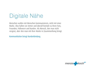 Digitale Nähe 
! 
Menschen wollen mit Menschen kommunizieren, nicht mit einer 
Marke. Also halten sie immer und überall Kontakt zu ihren Fans, 
Freunden, Followern und Kunden. Als Mensch, den man nicht 
vergisst, aber den man mit ihrer Marke in Zusammenhang bringt. 
! 
Kommunikation bringt Kundenbindung 
 