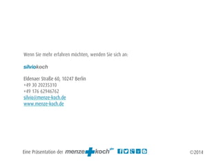 Wenn Sie mehr erfahren möchten, wenden Sie sich an: 
! 
silviokoch 
! 
Eldenaer Straße 60, 10247 Berlin 
+49 30 20235310 
+49 176 62946762 
silvio@menze-koch.de 
www.menze-koch.de 
Eine Präsentation der 
©2014 
 