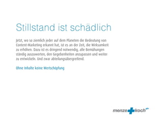 Stillstand ist schädlich 
! 
Jetzt, wo so ziemlich jeder auf dem Planeten die Bedeutung von 
Content-Marketing erkannt hat, ist es an der Zeit, die Wirksamkeit 
zu erhöhen. Dazu ist es dringend notwendig, alle Bemühungen 
ständig auszuwerten, den Gegebenheiten anzupassen und weiter 
zu entwickeln. Und zwar abteilungsübergreifend. 
! 
Ohne Inhalte keine Wertschöpfung 
 