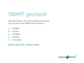 SMART gecheckt 
! 
Wenn man dabei ist, seine Ziele zu definieren, kann man 
sich sehr genau an der SMART-Formel orientieren: 
! 
S q spezifisch 
M q messbar 
A q ausführbar 
R q realistisch 
T q terminierbar 
! 
Optimaler Einsatz aller verfügbaren Kanäle 
! 
 