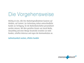 Die Vorgehensweise 
! 
Wichtig ist eins: Alle ihre Marketingmaßnahmen basieren auf 
Inhalten, auf Content. Zur Verbreitung stehen unterschiedliche 
Kanäle zur Verfügung, für die Markenbotschaften personalisiert 
werden müssen. Mit dem gezielten Einsatz von Social Media, 
Storytelling und einer Menge Kreativität erreichen sie mehr 
Kunden, schaffen Interesse und regen die Kommunikation an. 
! 
Aufmerksamkeit wecken, effektiv handeln 
 