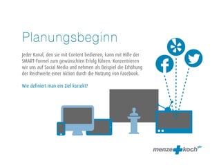 Planungsbeginn 
! 
Jeder Kanal, den sie mit Content bedienen, kann mit Hilfe der 
SMART-Formel zum gewünschten Erfolg führen. Konzentrieren 
wir uns auf Social Media und nehmen als Beispiel die Erhöhung 
der Reichweite einer Aktion durch die Nutzung von Facebook. 
! 
Wie definiert man ein Ziel korrekt? 
 