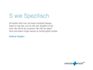 S wie Spezifisch 
! 
Ich möchte mehr Fans auf meiner Facebook-Fanpage. 
Damit ist zwar klar, was ich will, aber detailliert ist das 
nicht. Wie will ich das umsetzen? Wer hilft mir dabei? 
Diese und andere Fragen müssen im Vorfeld geklärt werden. 
! 
Konkrete Vorgaben 
 