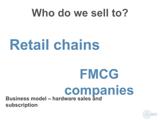 Who do we sell to?

Retail chains
FMCG
companies
Business model – hardware sales and
subscription

 