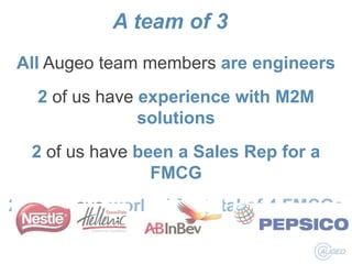 A team of 3
All Augeo team members are engineers

2 of us have experience with M2M
solutions
2 of us have been a Sales Rep for a
FMCG
2 of us have worked for total of 4 FMCGs

 