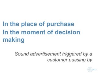 In the place of purchase
In the moment of decision
making
Sound advertisement triggered by a
customer passing by

 