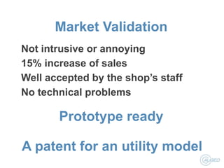 Market Validation
Not intrusive or annoying
15% increase of sales
Well accepted by the shop’s staff
No technical problems

Prototype ready
A patent for an utility model

 