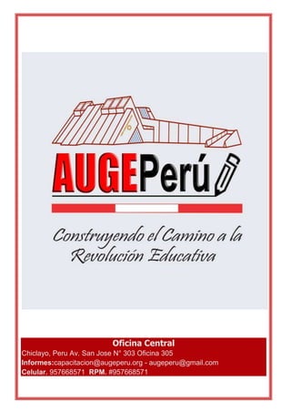 AUGE PERÚ CENTRO DE CAPACITACIÓN & ACTUALIZACIÓN PROFESIONAL 
_______________________________________________________________________________ 
Oficina Central 
Chiclayo, Peru Av. San Jose N° 303 Oficina 305 
Informes:capacitacion@augeperu.org - augeperu@gmail.com 
Celular. 957668571 RPM. #957668571 
_______________________________________________________________________________ 
Edwin Felipe Carrión Rodríguez email:augeperu@gmail.com Celular: RPM #957668571 
 