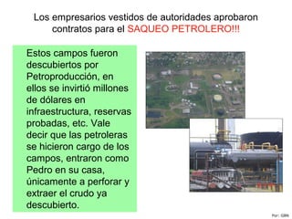 Los empresarios vestidos de autoridades aprobaron
contratos para el SAQUEO PETROLERO!!!
Estos campos fueron
descubiertos por
Petroproducción, en
ellos se invirtió millones
de dólares en
infraestructura, reservas
probadas, etc. Vale
decir que las petroleras
se hicieron cargo de los
campos, entraron como
Pedro en su casa,
únicamente a perforar y
extraer el crudo ya
descubierto.
Por: GBN
 