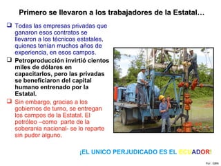  Todas las empresas privadas que
ganaron esos contratos se
llevaron a los técnicos estatales,
quienes tenían muchos años de
experiencia, en esos campos.
 Petroproducción invirtió cientos
miles de dólares en
capacitarlos, pero las privadas
se beneficiaron del capital
humano entrenado por la
Estatal.
 Sin embargo, gracias a los
gobiernos de turno, se entregan
los campos de la Estatal. El
petróleo –como parte de la
soberania nacional- se lo reparte
sin pudor alguno.
Primero se llevaron a los trabajadores de la Estatal…Primero se llevaron a los trabajadores de la Estatal…
Por: GBN
¡EL UNICO PERJUDICADO ES EL ECUADOR!
 