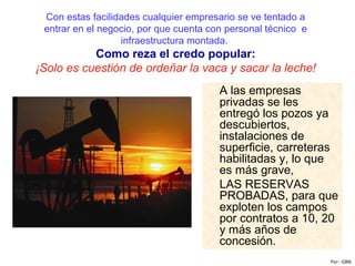 Con estas facilidades cualquier empresario se ve tentado a
entrar en el negocio, por que cuenta con personal técnico e
infraestructura montada.
Como reza el credo popular:
¡Solo es cuestión de ordeñar la vaca y sacar la leche!
A las empresas
privadas se les
entregó los pozos ya
descubiertos,
instalaciones de
superficie, carreteras
habilitadas y, lo que
es más grave,
LAS RESERVAS
PROBADAS, para que
exploten los campos
por contratos a 10, 20
y más años de
concesión.
Por: GBN
 