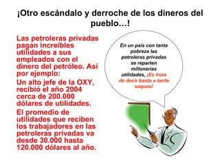 ¡Otro escándalo y derroche de los dineros del
pueblo…!
Las petroleras privadas
pagan increíbles
utilidades a sus
empleados con el
dinero del petróleo. Así
por ejemplo:
Un alto jefe de la OXY,
recibió el año 2004
cerca de 200.000
dólares de utilidades.
El promedio de
utilidades que reciben
los trabajadores en las
petroleras privadas va
desde 30.000 hasta
120.000 dólares al año.
En un país con tanta
pobreza las
petroleras privadas
se reparten
millonarias
utilidades, ¡Es hora
de decir basta a tanto
saqueo!
 
