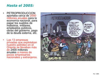 Hasta el 2005:
• PETROPRODUCCION
aportaba cerca de 2000
millones anuales para la
economía nacional, para
pagar los sueldos de
maestros, militares,
empleados públicos,
obras del gobierno, pago
de la deuda externa, etc.
• Las 13 empresas
privadas que explotaban
nuestro petróleo en el
Oriente se llevaban más
de 2400 millones
anuales a manos de
pocos empresarios
nacionales y extranjeros.
Por: GBN
 