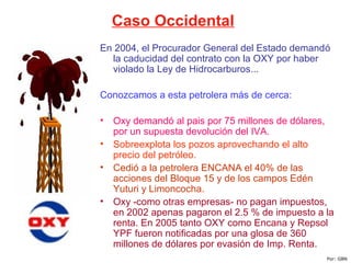 Caso Occidental
En 2004, el Procurador General del Estado demandó
la caducidad del contrato con la OXY por haber
violado la Ley de Hidrocarburos...
Conozcamos a esta petrolera más de cerca:
• Oxy demandó al pais por 75 millones de dólares,
por un supuesta devolución del IVA.
• Sobreexplota los pozos aprovechando el alto
precio del petróleo.
• Cedió a la petrolera ENCANA el 40% de las
acciones del Bloque 15 y de los campos Edén
Yuturi y Limoncocha.
• Oxy -como otras empresas- no pagan impuestos,
en 2002 apenas pagaron el 2.5 % de impuesto a la
renta. En 2005 tanto OXY como Encana y Repsol
YPF fueron notificadas por una glosa de 360
millones de dólares por evasión de Imp. Renta.
Por: GBN
 