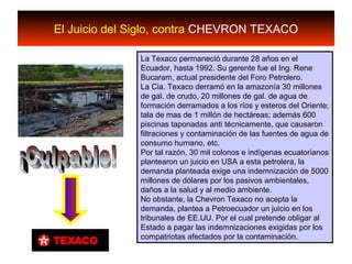 El Juicio del Siglo, contra CHEVRON TEXACO
La Texaco permaneció durante 28 años en el
Ecuador, hasta 1992. Su gerente fue el Ing. Rene
Bucaram, actual presidente del Foro Petrolero.
La Cia. Texaco derramó en la amazonía 30 millones
de gal. de crudo, 20 millones de gal. de agua de
formación derramados a los ríos y esteros del Oriente;
tala de mas de 1 millón de hectáreas; además 600
piscinas taponadas anti técnicamente, que causaron
filtraciones y contaminación de las fuentes de agua de
consumo humano, etc.
Por tal razón, 30 mil colonos e indígenas ecuatorianos
plantearon un juicio en USA a esta petrolera, la
demanda planteada exige una indemnización de 5000
millones de dólares por los pasivos ambientales,
daños a la salud y al medio ambiente.
No obstante, la Chevron Texaco no acepta la
demanda, plantea a Petroecuador un juicio en los
tribunales de EE.UU. Por el cual pretende obligar al
Estado a pagar las indemnizaciones exigidas por los
compatriotas afectados por la contaminación.
 