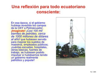 Una reflexión para todo ecuatoriano
consciente:
En esa época, si el gobierno
hubiese revertido los campos
de la OXY a Petroecuador,
¡Imagínate! ¡Casi 100 mil
barriles de petróleo, cerca
de 1000 millones de dólares
al año! que hubiesen servido
para mejorar los sueldos de
maestros, empleados públicos;
¡cuántas escuelas, hospitales,
obras básicas, fuentes de
trabajo, se hubiesen podido
impulsar si hubiésemos tenido
un gobierno realmente
patriótico y popular!
Por: GBN
 