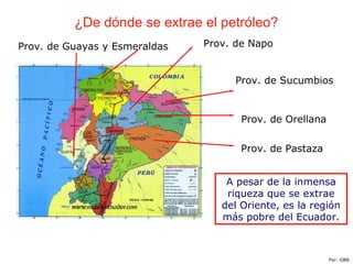 ¿De dónde se extrae el petróleo?
Prov. de Guayas y Esmeraldas
Prov. de Sucumbios
Prov. de Orellana
Prov. de Pastaza
A pesar de la inmensa
riqueza que se extrae
del Oriente, es la región
más pobre del Ecuador.
Por: GBN
Prov. de Napo
 