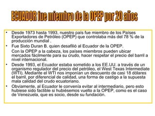 • Desde 1973 hasta 1993, nuestro país fue miembro de los Países
Exportadores de Petróleo (OPEP) que controlaba más del 78 % de la
producción mundial .
• Fue Sixto Duran B. quien desafilió al Ecuador de la OPEP.
Con la OPEP a la cabeza, los países miembros pueden ubicar
mercados fácilmente para su crudo, hacer respetar el precio del barril a
nivel internacional.
• Desde 1993, el Ecuador estaba sometido a los EE.UU. a través de un
organismo regulador del precio del petróleo, el West Texas Intermediate
(WTI). Mediante el WTI nos imponían un descuento de casi 18 dólares
el barril, por diferencial de calidad, una forma de castigo a la supuesta
mala calidad del crudo ecuatoriano.
• Obviamente, al Ecuador le convenía evitar al intermediario, pero esto
hubiese sido factible si hubiésemos vuelto a la OPEP, como es el caso
de Venezuela, que es socio, desde su fundación.
 