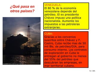 ¿Qué pasa en
otros países?
VENEZUELA:
El 80 % de la economía
venezolana depende del
petróleo. El ex presidente
Chávez impuso una política
nacionalista. Aumento los
impuestos a las petroleras
extranjeras.
CUBA:
Gracias a los convenios
suscritos entre Chávez y F.
Castro, Cuba recibe mas de 50
mil Bls. de petróleo/DIA, para
consumo interno. Los contratos
de exploración en Cuba le
entregan al gobierno no menos
del 55% del petróleo que
descubran las empresas, en
mar territorial cubano.
Por: GBN
 