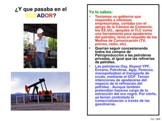 ¿Y que pasaba en el
ECUADOR?
Ya lo sabes:
• Teníamos un gobierno que
respondía a intereses
empresariales, contaba con el
apoyo de la Cámara de Comercio,
los EE.UU., apoyaba al TLC como
una herramienta para apoderarse
del petróleo, tenía el respaldo de los
Medios de Comunicación (TV,
prensa, radio, etc).
• Querían seguir concesionando
todos los campos de
Petroproduccion a las petroleras
privadas, al igual que las refinerías
de petróleo.
• Las petroleras Oxy, Repsol YPF,
Encana, Petrobras, Agip, Perenco,
monopolizaban el transporte de
crudo, mediante el OCP. Tenían
intenciones de apoderarse del
negocio de la refinación del
petróleo . Aunque también
pretendían hacerse cargo de la
extracción del oro negro. Por cierto,
ya tenían controlada la
comercialización a través de las
gasolineras.
Por: GBN
 