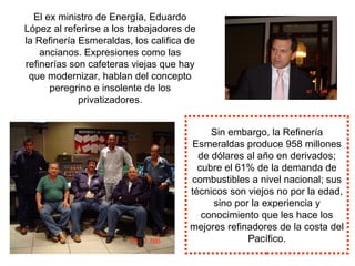 El ex ministro de Energía, Eduardo
López al referirse a los trabajadores de
la Refinería Esmeraldas, los califica de
ancianos. Expresiones como las
refinerías son cafeteras viejas que hay
que modernizar, hablan del concepto
peregrino e insolente de los
privatizadores.
Sin embargo, la Refinería
Esmeraldas produce 958 millones
de dólares al año en derivados;
cubre el 61% de la demanda de
combustibles a nivel nacional; sus
técnicos son viejos no por la edad,
sino por la experiencia y
conocimiento que les hace los
mejores refinadores de la costa del
Pacífico.
 