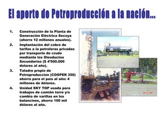 1. Construcción de la Planta de
Generación Eléctrica Secoya
(ahorro 12 millones anuales).
2. Implantación del cobro de
tarifas a la petroleras privadas
por transporte de crudo
mediante los Oleoductos
Secundarios ($ 4’500.000
dolares al año).
3. Taladro propio de
Petroproduccion (COOPER 350)
ahorro para el país al año: 4
millones de dólares.
4. Unidad SKY TOP usada para
trabajos de camión torre y/o
cambio de varillas en los
balancines, ahorro 100 mil
dólares al año.
 