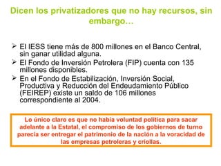 Dicen los privatizadores que no hay recursos, sin
embargo…
 El IESS tiene más de 800 millones en el Banco Central,
sin ganar utilidad alguna.
 El Fondo de Inversión Petrolera (FIP) cuenta con 135
millones disponibles.
 En el Fondo de Estabilización, Inversión Social,
Productiva y Reducción del Endeudamiento Público
(FEIREP) existe un saldo de 106 millones
correspondiente al 2004.
Lo único claro es que no había voluntad política para sacar
adelante a la Estatal, el compromiso de los gobiernos de turno
parecía ser entregar el patrimonio de la nación a la voracidad de
las empresas petroleras y criollas.
 