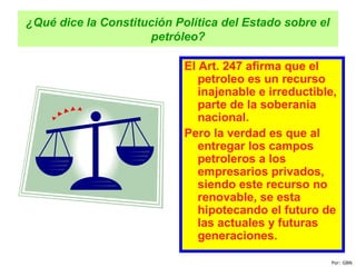 ¿Qué dice la Constitución Política del Estado sobre el
petróleo?
El Art. 247 afirma que el
petroleo es un recurso
inajenable e irreductible,
parte de la soberania
nacional.
Pero la verdad es que al
entregar los campos
petroleros a los
empresarios privados,
siendo este recurso no
renovable, se esta
hipotecando el futuro de
las actuales y futuras
generaciones.
Por: GBN
 