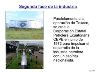 Segunda fase de la industria
Paralelamente a la
operación de Texaco,
se crea la
Corporación Estatal
Petrolera Ecuatoriana
CEPE en junio de
1972,para impulsar el
desarrollo de la
industria petrolera
con un espíritu
nacionalista.
Por: GBN
 