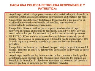 HACIA UNA POLITICA PETROLERA RESPONSABLE Y
PATRIOTICA:
• Aquella que priorice el apoyo económico a las actividades petroleras de la
empresa Estatal, en aras de aumentar la producción en beneficio del país.
• Una política que defienda y fortalezca a Petroecuador y que preserve un
explotación racional y sustentable del petróleo, pensando en las
necesidades de las futuras generaciones.
• Una política hidrocarburífera que vele por el medio ambiente, que
reinvierta la riqueza en mejorar la educación, la salud y el nivel de vida,
sobre todo de los pueblos amazónicos (dueños ancestrales del petróleo).
• EL PETROLEO es un bien no renovable que debe ser manejado por el
Estado, pues solo así se garantiza que el Ecuador pueda usufructuar el 100
% de la riqueza, y no como sucede hoy, cerca del 80 % se llevan las
privadas.
• Una política que busque un cambio de los porcentajes de participación del
Estado, al menos en un 50 % del petróleo que extraen las privadas de suelo
ecuatoriano.
• Aquella que impida por ley la renovación de los contratos a fin de que los
ecuatorianos que trabajan en las privadas sigan operando los campos, en
beneficio de la nación. El objetivo es recuperar por voluntad del pueblo la
riqueza que hoy es saqueada por las petroleras privadas.
 