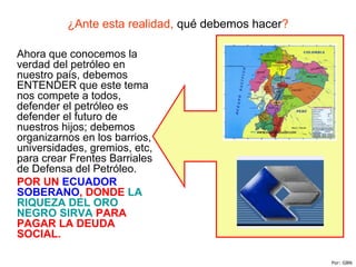 ¿Ante esta realidad, qué debemos hacer?
Ahora que conocemos la
verdad del petróleo en
nuestro país, debemos
ENTENDER que este tema
nos compete a todos,
defender el petróleo es
defender el futuro de
nuestros hijos; debemos
organizarnos en los barrios,
universidades, gremios, etc,
para crear Frentes Barriales
de Defensa del Petróleo.
POR UN ECUADOR
SOBERANO, DONDE LA
RIQUEZA DEL ORO
NEGRO SIRVA PARA
PAGAR LA DEUDA
SOCIAL.
Por: GBN
 